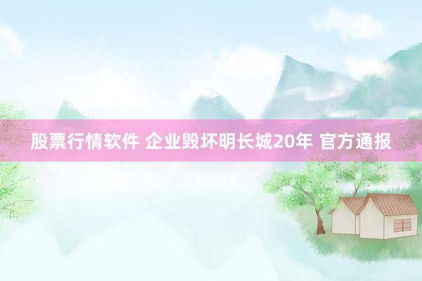 股票行情软件 企业毁坏明长城20年 官方通报
