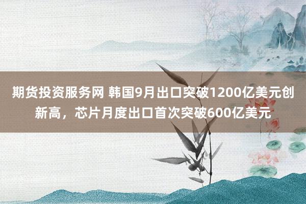 期货投资服务网 韩国9月出口突破1200亿美元创新高，芯片月度出口首次突破600亿美元