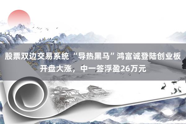 股票双边交易系统 “导热黑马”鸿富诚登陆创业板开盘大涨，中一签浮盈26万元