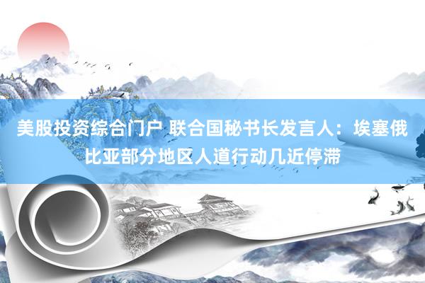 美股投资综合门户 联合国秘书长发言人：埃塞俄比亚部分地区人道行动几近停滞