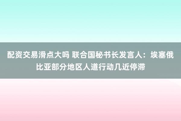 配资交易滑点大吗 联合国秘书长发言人：埃塞俄比亚部分地区人道行动几近停滞