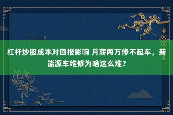 杠杆炒股成本对回报影响 月薪两万修不起车，新能源车维修为啥这么难？