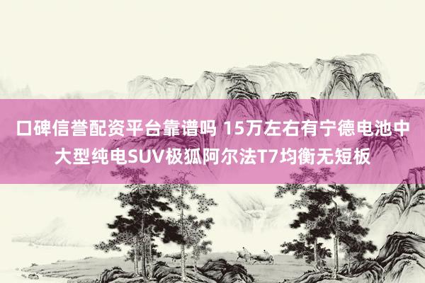 口碑信誉配资平台靠谱吗 15万左右有宁德电池中大型纯电SUV极狐阿尔法T7均衡无短板