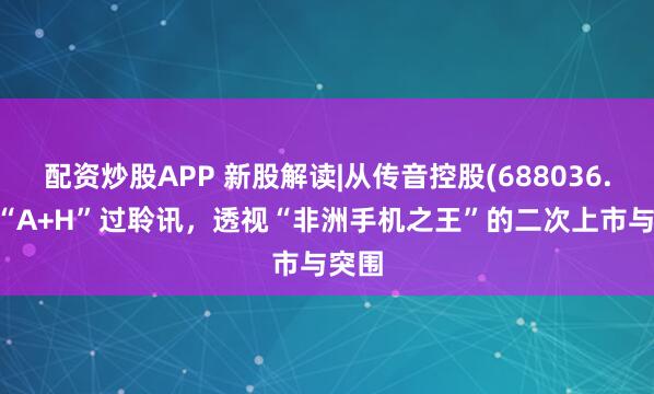 配资炒股APP 新股解读|从传音控股(688036.SH)“A+H”过聆讯，透视“非洲手机之王”的二次上市与突围
