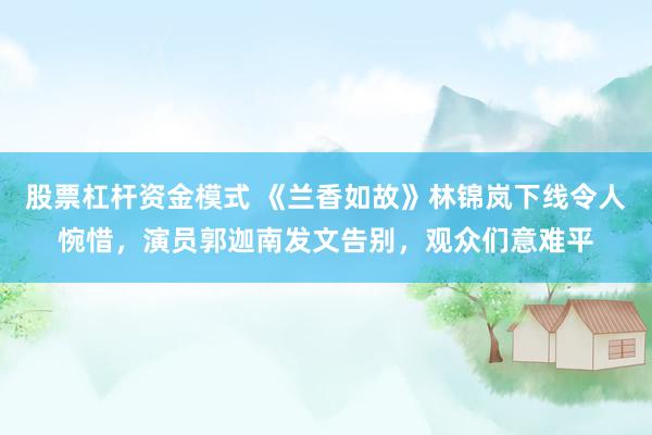 股票杠杆资金模式 《兰香如故》林锦岚下线令人惋惜，演员郭迦南发文告别，观众们意难平