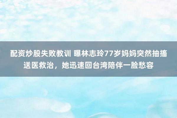 配资炒股失败教训 曝林志玲77岁妈妈突然抽搐送医救治，她迅速回台湾陪伴一脸愁容