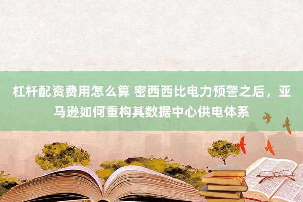 杠杆配资费用怎么算 密西西比电力预警之后，亚马逊如何重构其数据中心供电体系