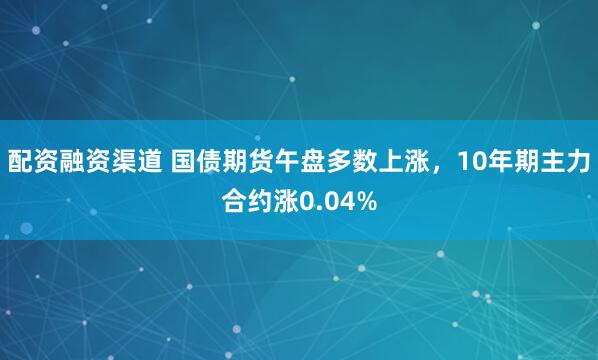 配资融资渠道 国债期货午盘多数上涨，10年期主力合约涨0.04%