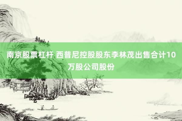 南京股票杠杆 西普尼控股股东李林茂出售合计10万股公司股份