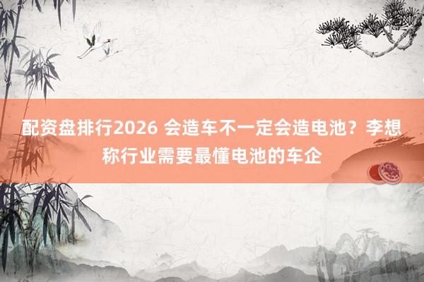 配资盘排行2026 会造车不一定会造电池？李想称行业需要最懂电池的车企