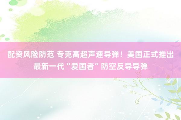 配资风险防范 专克高超声速导弹！美国正式推出最新一代“爱国者”防空反导导弹