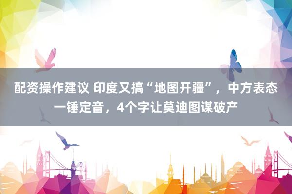 配资操作建议 印度又搞“地图开疆”，中方表态一锤定音，4个字让莫迪图谋破产