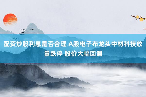 配资炒股利息是否合理 A股电子布龙头中材科技放量跌停 股价大幅回调