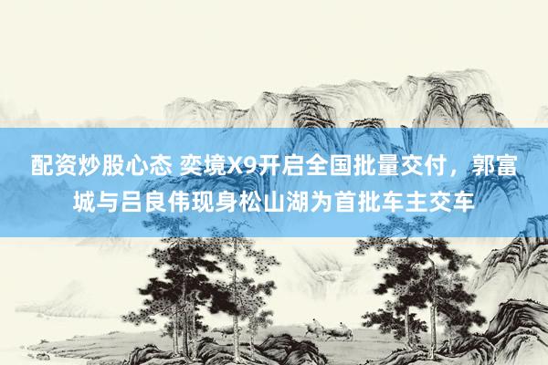 配资炒股心态 奕境X9开启全国批量交付，郭富城与吕良伟现身松山湖为首批车主交车