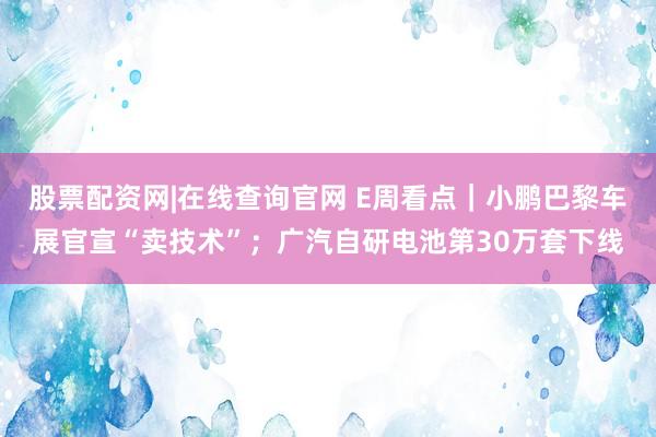 股票配资网|在线查询官网 E周看点｜小鹏巴黎车展官宣“卖技术”；广汽自研电池第30万套下线