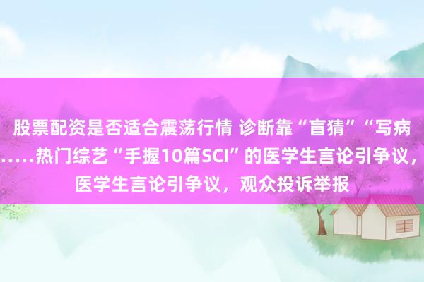 股票配资是否适合震荡行情 诊断靠“盲猜”“写病历只是套路”……热门综艺“手握10篇SCI”的医学生言论引争议，观众投诉举报