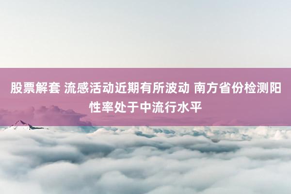 股票解套 流感活动近期有所波动 南方省份检测阳性率处于中流行水平