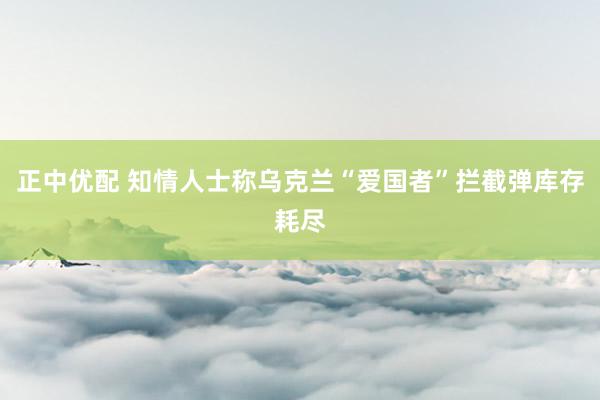 正中优配 知情人士称乌克兰“爱国者”拦截弹库存耗尽