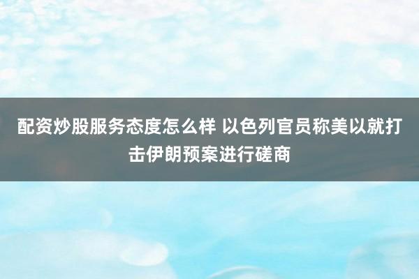 配资炒股服务态度怎么样 以色列官员称美以就打击伊朗预案进行磋商