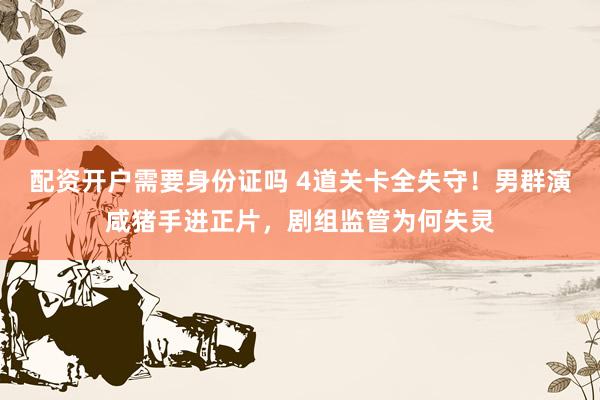 配资开户需要身份证吗 4道关卡全失守！男群演咸猪手进正片，剧组监管为何失灵