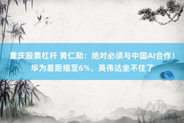 重庆股票杠杆 黄仁勋:绝对必须与中国AI合作!华为差距缩至6%,英伟达坐不住了