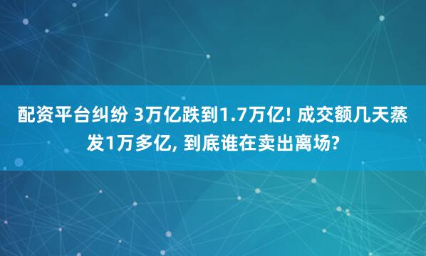配资平台纠纷 3万亿跌到1.7万亿! 成交额几天蒸发1万多亿, 到底谁在卖出离场?