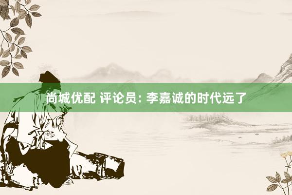 尚城优配 评论员: 李嘉诚的时代远了