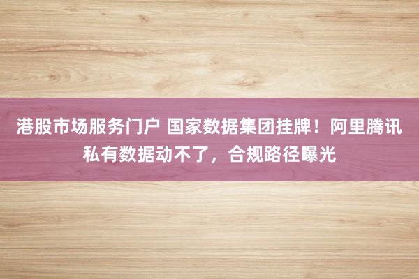 港股市场服务门户 国家数据集团挂牌!阿里腾讯私有数据动不了,合规路径曝光