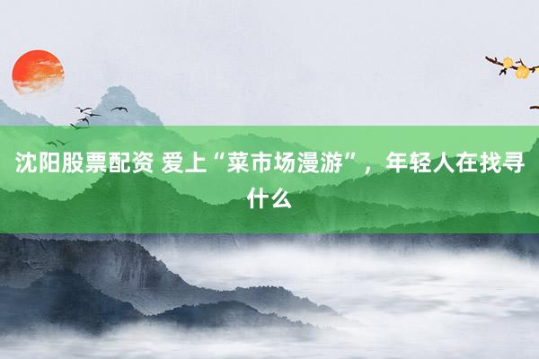 沈阳股票配资 爱上“菜市场漫游”，年轻人在找寻什么