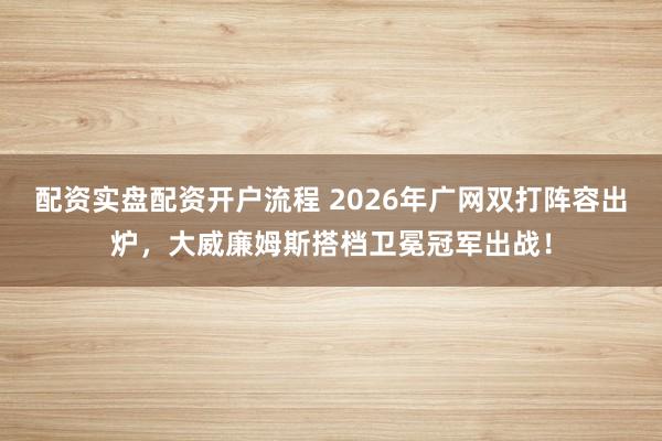 配资实盘配资开户流程 2026年广网双打阵容出炉，大威廉姆斯搭档卫冕冠军出战！