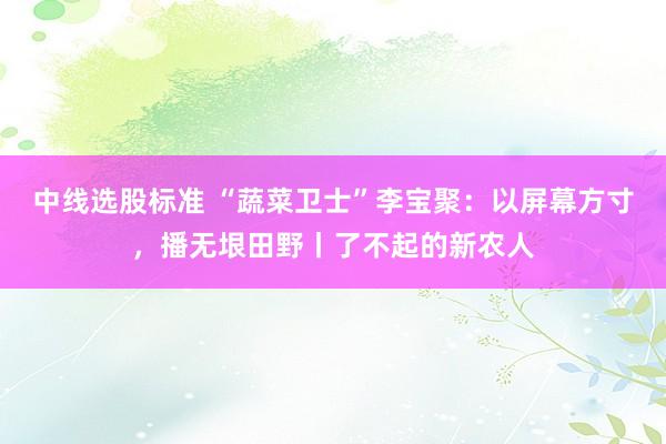 中线选股标准 “蔬菜卫士”李宝聚:以屏幕方寸,播无垠田野丨了不起的新农人
