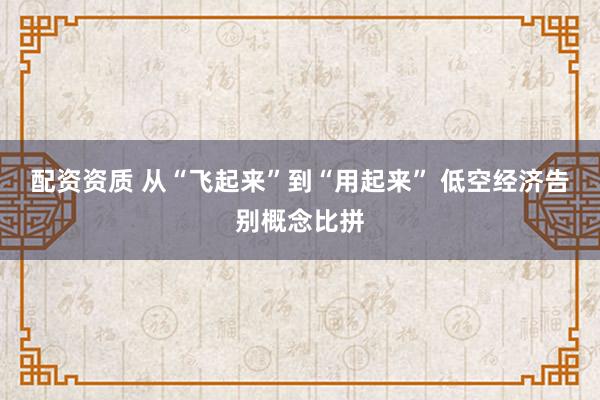 配资资质 从“飞起来”到“用起来” 低空经济告别概念比拼