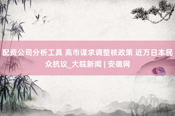 配资公司分析工具 高市谋求调整核政策 近万日本民众抗议_大皖新闻 | 安徽网
