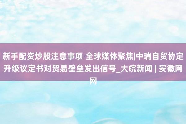新手配资炒股注意事项 全球媒体聚焦|中瑞自贸协定升级议定书对贸易壁垒发出信号_大皖新闻 | 安徽网