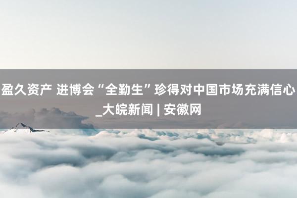 盈久资产 进博会“全勤生”珍得对中国市场充满信心_大皖新闻 | 安徽网